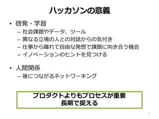 ハッカソンの意義
• 啓発・学習
– 社会課題やデータ、ツール
– 異なる立場の人との対話からの気付き
– 仕事から離れて自由な発想で課題に向き合う機会
– イノベーションのヒントを見つける
• 人間関係
– 後につながるネットワーキング
9
プロダクトよりもプロセスが重要
長期で捉える
 