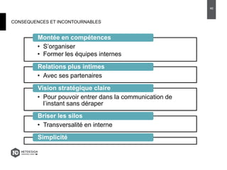 CONSEQUENCES ET INCONTOURNABLES
• S’organiser
• Former les équipes internes
Montée en compétences
• Avec ses partenaires
Relations plus intimes
• Pour pouvoir entrer dans la communication de
l’instant sans déraper
Vision stratégique claire
• Transversalité en interne
Briser les silos
Simplicité
46
 