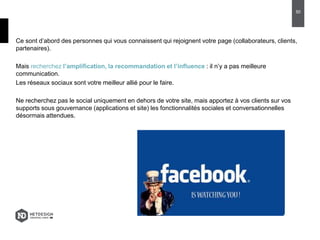Ce sont d’abord des personnes qui vous connaissent qui rejoignent votre page (collaborateurs, clients,
partenaires).
Mais recherchez l’amplification, la recommandation et l’influence : il n’y a pas meilleure
communication.
Les réseaux sociaux sont votre meilleur allié pour le faire.
Ne recherchez pas le social uniquement en dehors de votre site, mais apportez à vos clients sur vos
supports sous gouvernance (applications et site) les fonctionnalités sociales et conversationnelles
désormais attendues.
50
 