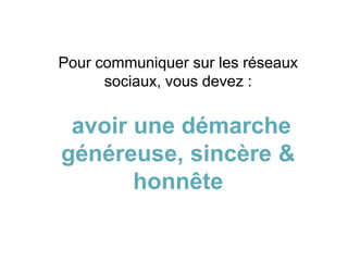 Pour communiquer sur les réseaux
sociaux, vous devez :
avoir une démarche
généreuse, sincère &
honnête
 