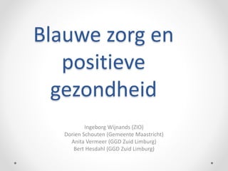 Blauwe zorg en
positieve
gezondheid
Ingeborg Wijnands (ZIO)
Dorien Schouten (Gemeente Maastricht)
Anita Vermeer (GGD Zuid Limburg)
Bert Hesdahl (GGD Zuid Limburg)
 