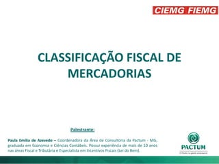 CLASSIFICAÇÃO FISCAL DE
MERCADORIAS
Palestrante:
Paula Emília de Azevedo – Coordenadora da Área de Consultoria da Pactum - MG,
graduada em Economia e Ciências Contábeis. Possui experiência de mais de 10 anos
nas áreas Fiscal e Tributária e Especialista em Incentivos Fiscais (Lei do Bem).
 