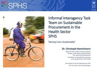 'Saving Lives Sustainably'
Informal Interagency Task
Team on Sustainable
Procurement in the
Health Sector
SPHS
Dr. Christoph Hamelmann
Regional Team Leader and Senior Advisor
(Europe, Central Asia and Arab States)
HIV, Health and Development
Coordinator, Sustainable Procurement
in the Health Sector (iIATT-SPHS)
Presentation at the IPC Meeting June 2015
18th June 2015, UN City Copenhagen
 