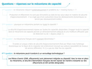 3ème question : le mécanisme français est-il vraiment décentralisé ?
Il existe un unique critère de sécurité d’approvisionnement (fixé par l’Etat) mais l’arbitrage
économique sur la façon de le respecter est entièrement renvoyé aux acteurs (possibilité de niveaux
de service différents). Il n’y a pas de cible fixe de capacité.
2ème question : pourquoi un mécanisme portant sur toute la capacité ?
La sécurité d’approvisionnement repose sur toutes les capacités disponibles. Engager toute la capacité
dans le mécanisme de capacité permet un dimensionnement adéquat et une meilleure efficacité (pas
de distorsion ou de « slippery slope »)
1ère question : le mécanisme résout-il systématiquement le problème du « missing money » ?
Production et effacement ne sont pas rémunérés au-delà de leur plus-value en matière de sécurité
d’approvisionnement : il ne s’agit pas d’une subvention (tous les déclassements économiques ne
seront pas nécessairement évités).
Questions – réponses sur le mécanisme de capacité
4ème question : le mécanisme peut-il conduire à un verrouillage technologique ?
Les filières d’avenir (ENR, effacements) sont pleinement intégrées au dispositif. Avec la mise en place
du mécanisme, la sécurité d’alimentation française devrait reposer de manière croissante sur des
effacements (6 GW semble atteignable)
 