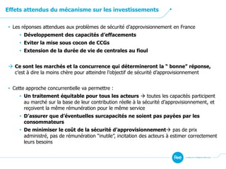 Effets attendus du mécanisme sur les investissements
• Les réponses attendues aux problèmes de sécurité d’approvisionnement en France
• Développement des capacités d’effacements
• Eviter la mise sous cocon de CCGs
• Extension de la durée de vie de centrales au fioul
 Ce sont les marchés et la concurrence qui détermineront la “ bonne” réponse,
c’est à dire la moins chère pour atteindre l’objectif de sécurité d’approvisionnement
• Cette approche concurrentielle va permettre :
• Un traitement équitable pour tous les acteurs  toutes les capacités participent
au marché sur la base de leur contribution réelle à la sécurité d’approvisionnement, et
reçoivent la même rémunération pour le même service
• D’assurer que d’éventuelles surcapacités ne soient pas payées par les
consommateurs
• De minimiser le coût de la sécurité d’approvisionnement pas de prix
administré, pas de rémunération “inutile”, incitation des acteurs à estimer correctement
leurs besoins
 