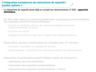 • Le mécanisme de capacité prend déjà en compte les interconnexions (7 GW) : approche
statistique.
• En 2014, RTE a décrit un scénario possible pour la participation transfrontalière
des capacités et ses pré-requis techniques :
• Garantir la contribution effective des capacités étrangères à la sécurité
d’approvisionnement en France
• Processus de contrôle
• Engagement politique et règles pour la gestion des situations de pénurie
• Depuis 2014, plusieurs contributions ont complété cette 1ère solution :
• Eurelectric : proposition de couplage des marchés
• Grande-Bretagne : proposition d’une valorisation explicite des interconnexions
• Aujourd’hui, la participation transfrontalière repose sur 3 scénarios :
• Valorisation des interconnexions
• Valorisation des capacités transfrontalières
• Valorisation des capacités transfrontalières + interco
L’intégration européenne du mécanisme de capacité :
quelles options ?
 