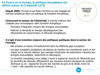En France et en Europe, la politique énergétique est
définie autour de 3 objectifs (2/5)
Lutte contre le
changement
climatique• Depuis 2009, l’Europe et ses Etats membres se sont engagés de
manière ambitieuse dans une politique de transition énergétique.
• Concernant le secteur de l’électricité, le marché intérieur doit
s’adapter pour accompagner cette transition énergétique :
• Permettre l’intégration massive des énergies renouvelables.
• Maîtriser la demande en énergie (développement des
effacements de consommation et efficacité énergétique).
• Il s’agit d’une évolution majeure des politiques publiques dans le secteur de
l’énergie.
• Elle entraîne un besoin d’investissement dans les différents pays européens.
• Les pays européens remplissent ces besoins de manière non coordonnée ayant un fort
impact sur le marché intérieur (par exemple introduction de subventions massives aux
énergies renouvelables, notamment en Allemagne).
• La transition énergétique nous oblige à revoir le logiciel du marché de l’électricité pour
lui permettre de répondre efficacement aux nouveaux besoins physiques du système
électrique (p. ex : rapprocher les prix des marchés de gros et de détail, éviter de
« sortir » des capacités du marché intérieur…).
 