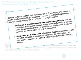 Sécurité
d’approvisionnement
En France et en Europe, la politique énergétique est
définie autour de 3 objectifs (5/5)
• Dans les années 1990, l’Europe disposait d’un parc de
production sur-capacitaire et peu évolutif, peu subventionné et la
réduction des émissions de gaz à effet de serre n’était pas une
priorité.
• Aujourd’hui, la situation est très différente d’un pays à l’autre :
• La France a besoin de capacités pour satisfaire sa demande
de pointe.
• L’Allemagne doit gérer l’intermittence de ses 60 GW de renouvelables.
• Le Royaume-Uni fait face à une vague importante de renouvellement de son parc de
production.
• La transition énergétique accroît le rôle de l’électricité dans le secteur énergétique et
renforce donc les besoins en matière de sécurité d’approvisionnement des Etats.
• Or, si le marché de l’énergie assure un certain niveau de sécurité
d’approvisionnement, il n’est pas conçu peut internaliser les objectifs fixés par
l’Etat en matière de mix énergétique et de sécurité d’approvisionnement en électricité (la
sécurité d’alimentation est un bien collectif).
 