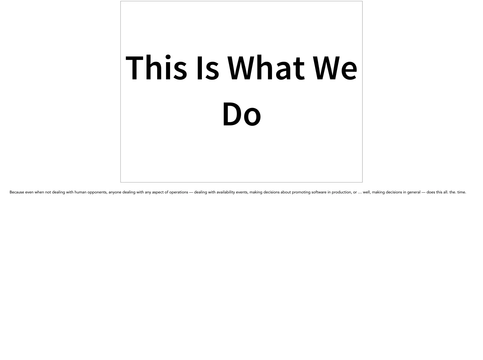 This Is What We
Do
Because even when not dealing with human opponents, anyone dealing with any aspect of operations — dealing with availability events, making decisions about promoting software in production, or … well, making decisions in general — does this all. the. time.
 