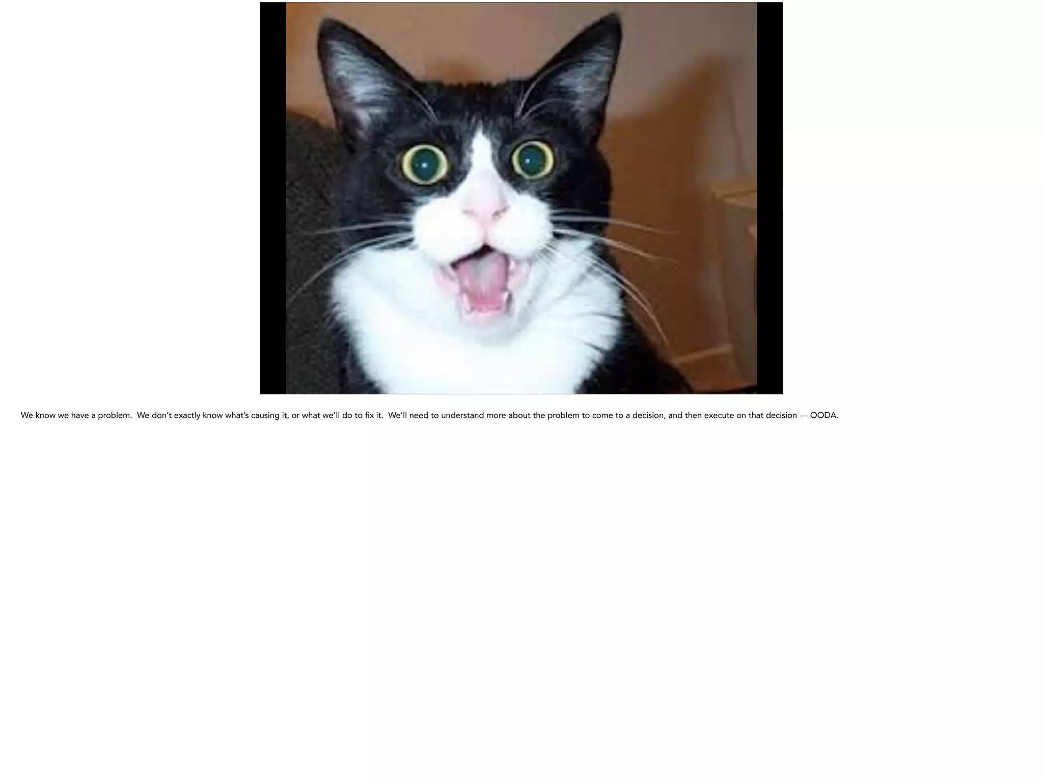 We know we have a problem. We don’t exactly know what’s causing it, or what we’ll do to fix it. We’ll need to understand more about the problem to come to a decision, and then execute on that decision — OODA.
 
