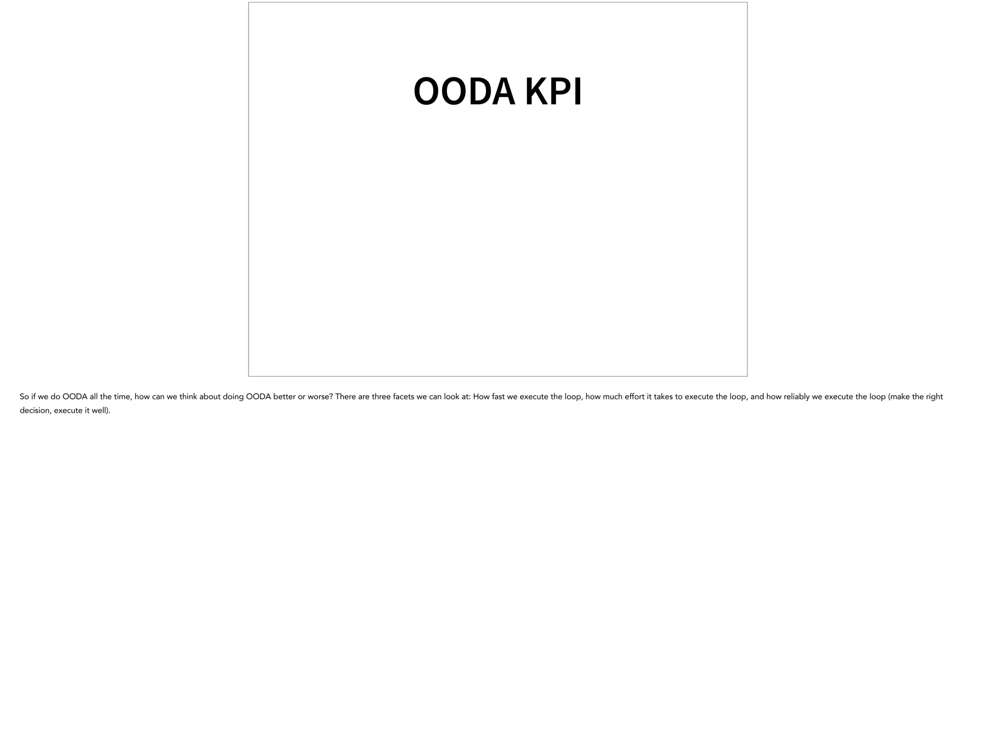 OODA KPI
So if we do OODA all the time, how can we think about doing OODA better or worse? There are three facets we can look at: How fast we execute the loop, how much effort it takes to execute the loop, and how reliably we execute the loop (make the right
decision, execute it well).
 