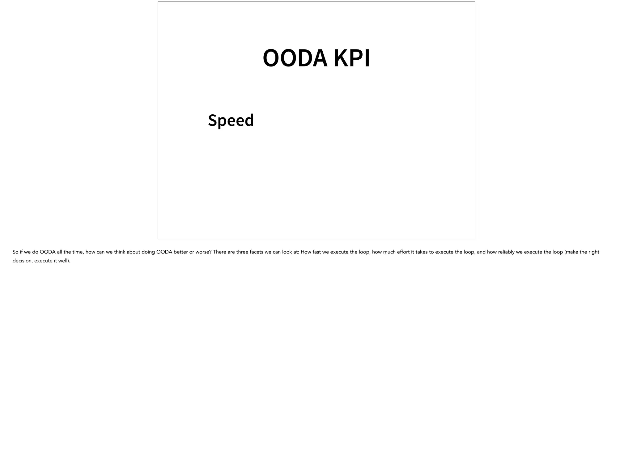 OODA KPI
Speed
So if we do OODA all the time, how can we think about doing OODA better or worse? There are three facets we can look at: How fast we execute the loop, how much effort it takes to execute the loop, and how reliably we execute the loop (make the right
decision, execute it well).
 