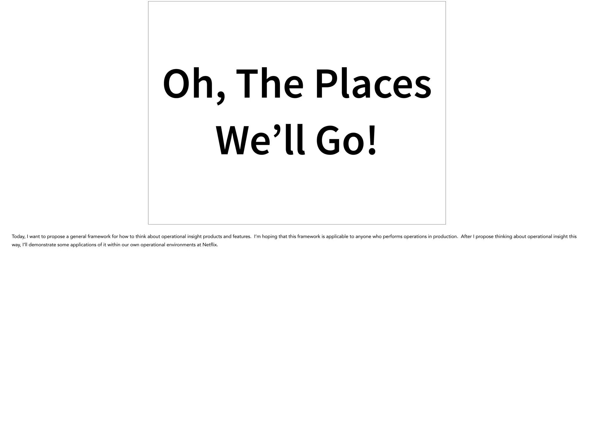 Oh, The Places
We’ll Go!
Today, I want to propose a general framework for how to think about operational insight products and features. I’m hoping that this framework is applicable to anyone who performs operations in production. After I propose thinking about operational insight this
way, I’ll demonstrate some applications of it within our own operational environments at Netflix.
 