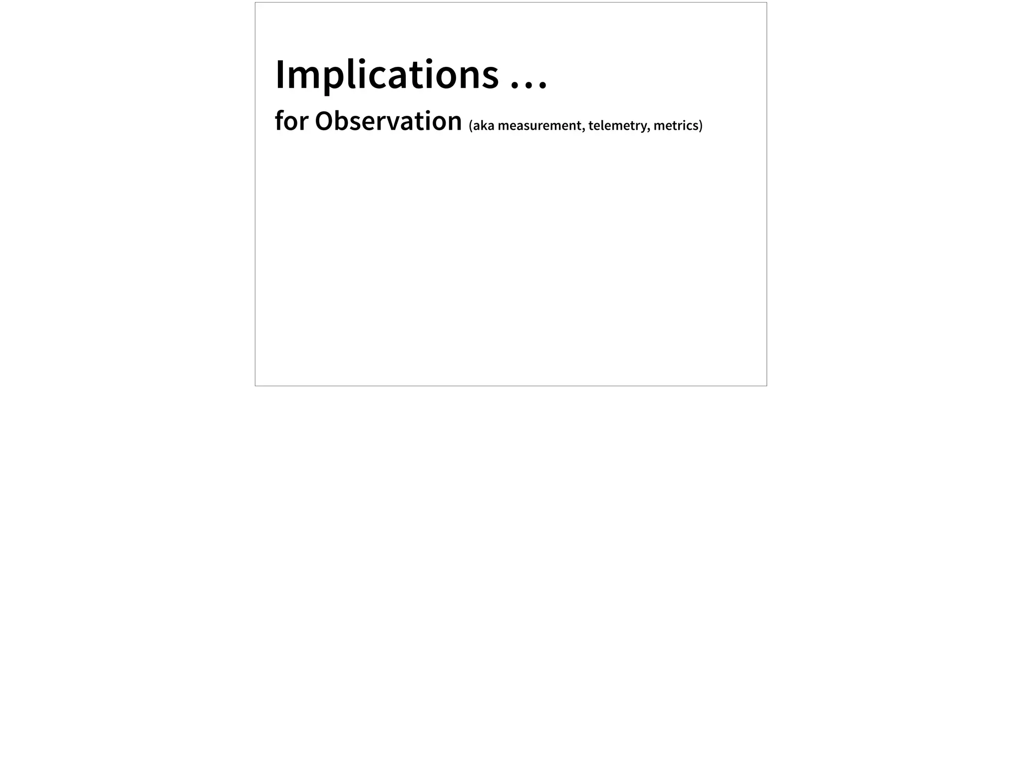 Implications …
for Observation (aka measurement, telemetry, metrics)
 