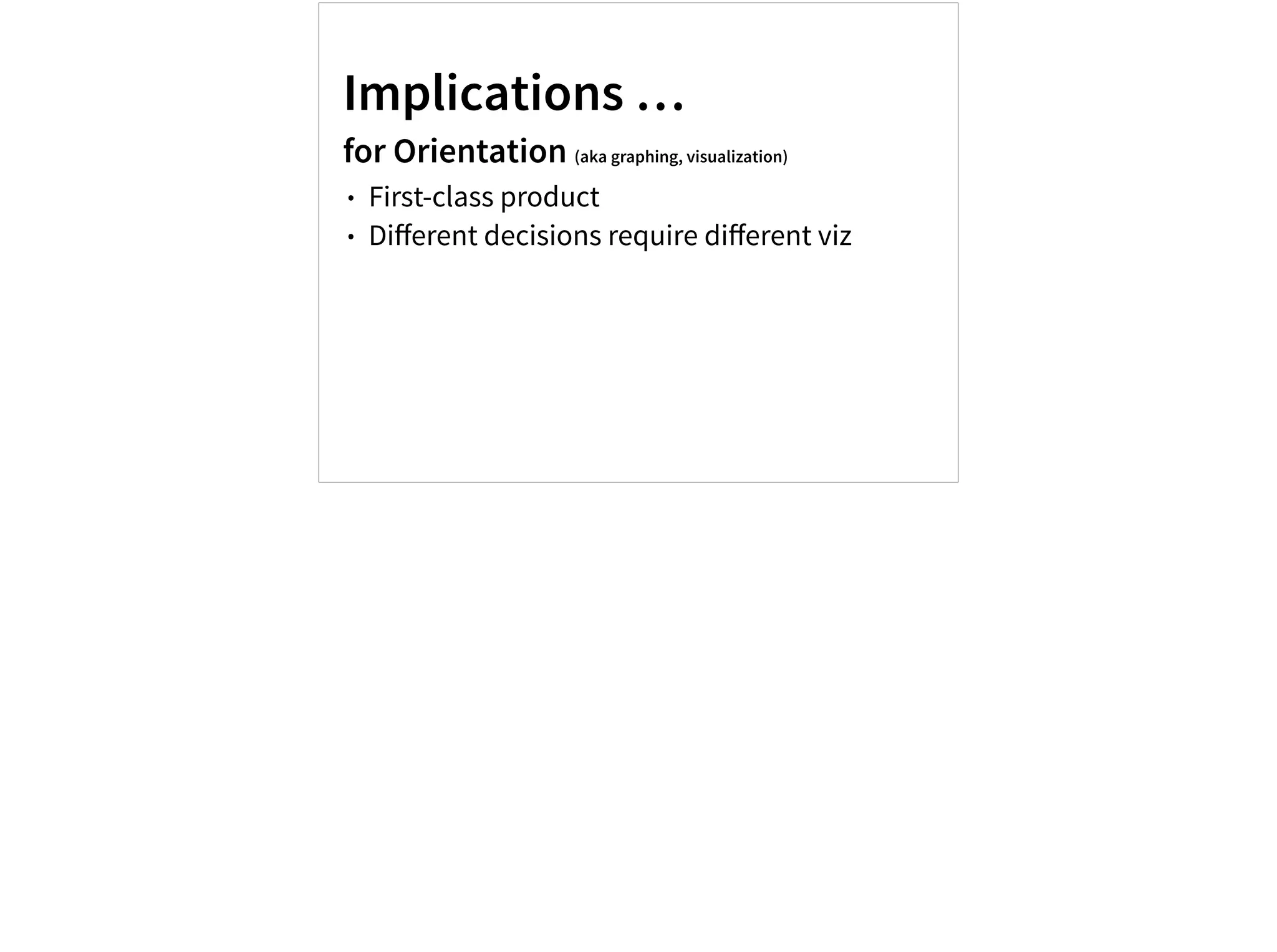 Implications …
for Orientation (aka graphing, visualization)
• First-class product
• Diﬀerent decisions require diﬀerent viz
 