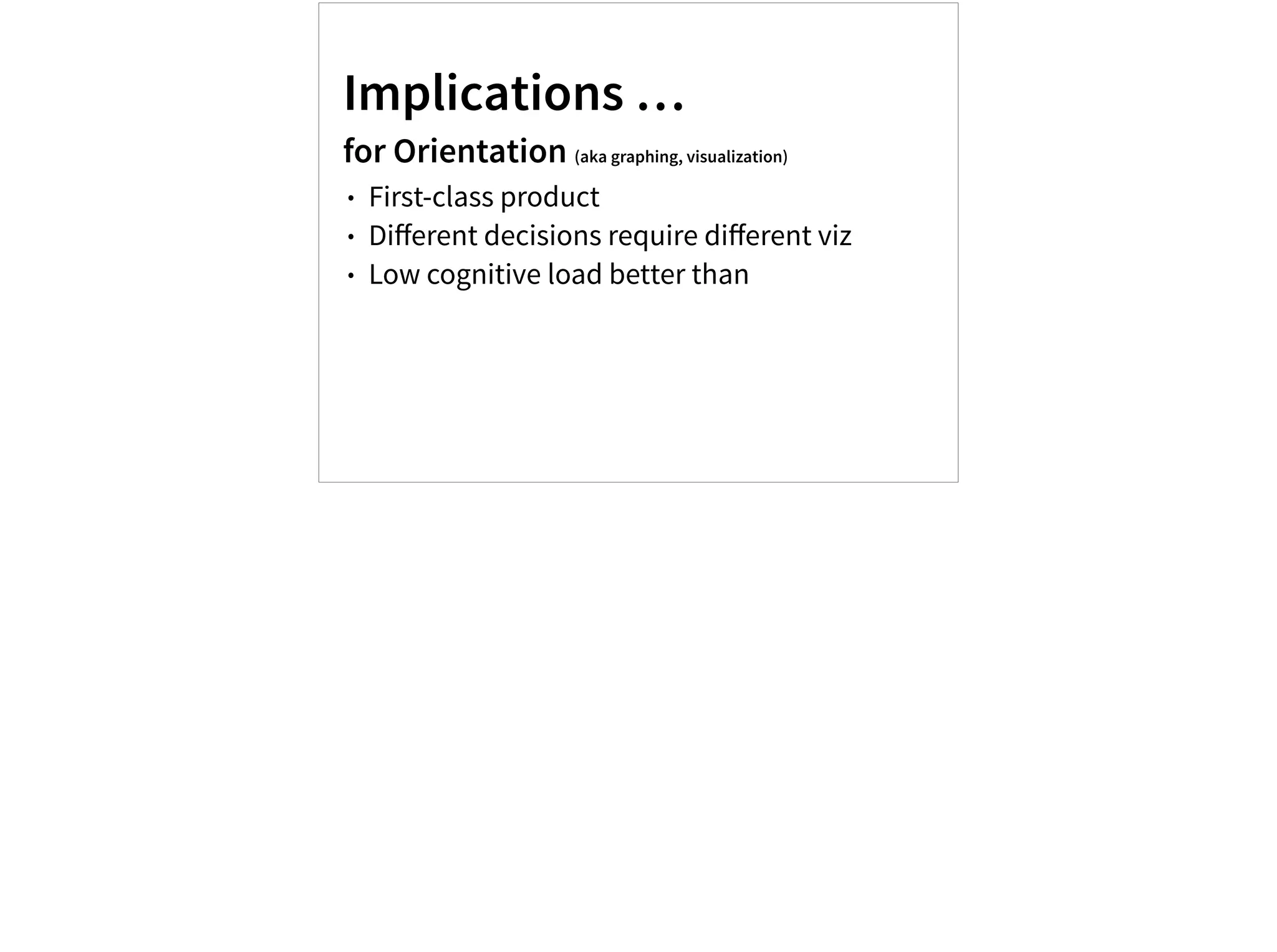Implications …
for Orientation (aka graphing, visualization)
• First-class product
• Diﬀerent decisions require diﬀerent viz
• Low cognitive load better than
 