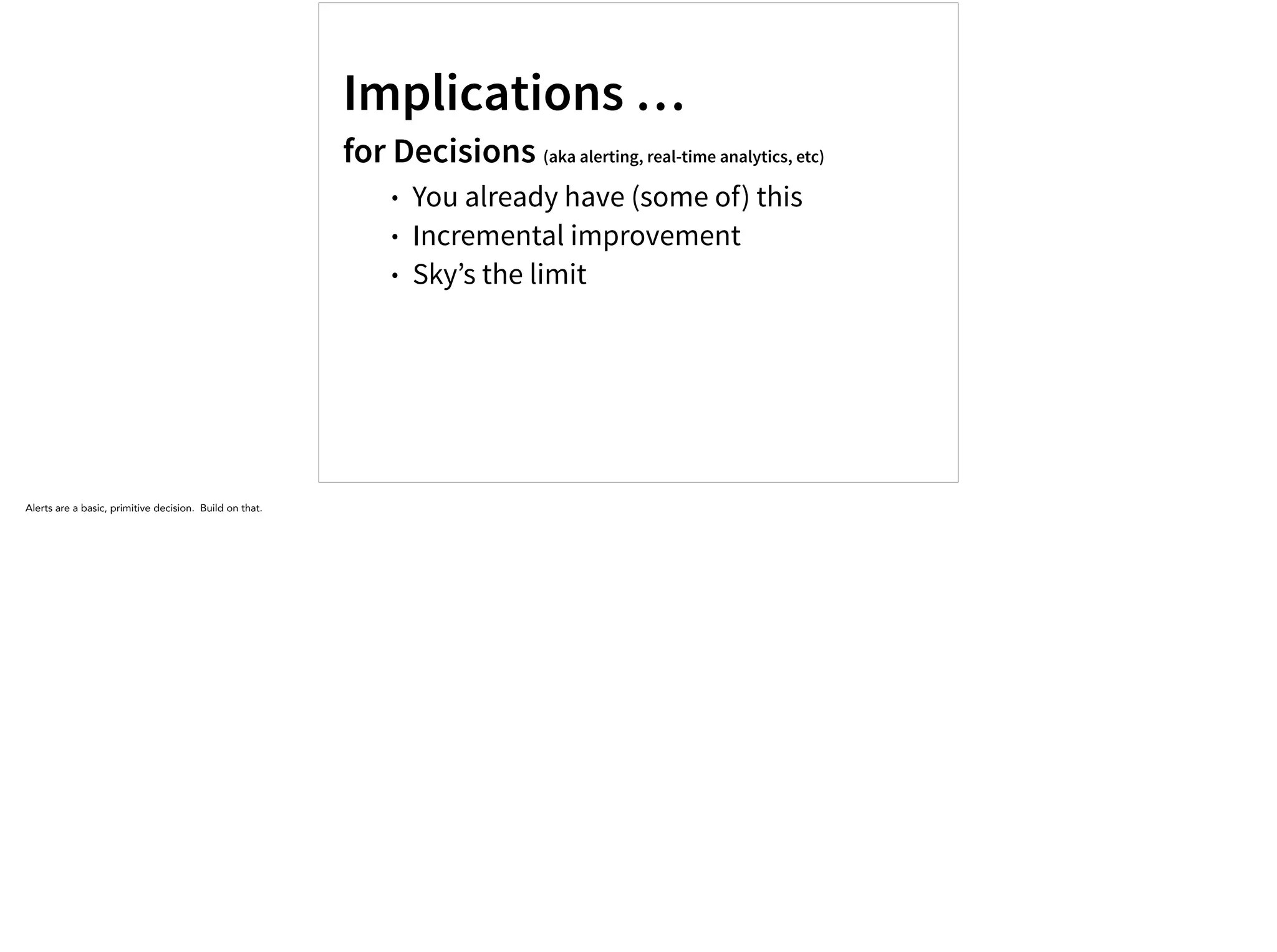 Implications …
for Decisions (aka alerting, real-time analytics, etc)
• You already have (some of) this
• Incremental improvement
• Sky’s the limit
Alerts are a basic, primitive decision. Build on that.
 