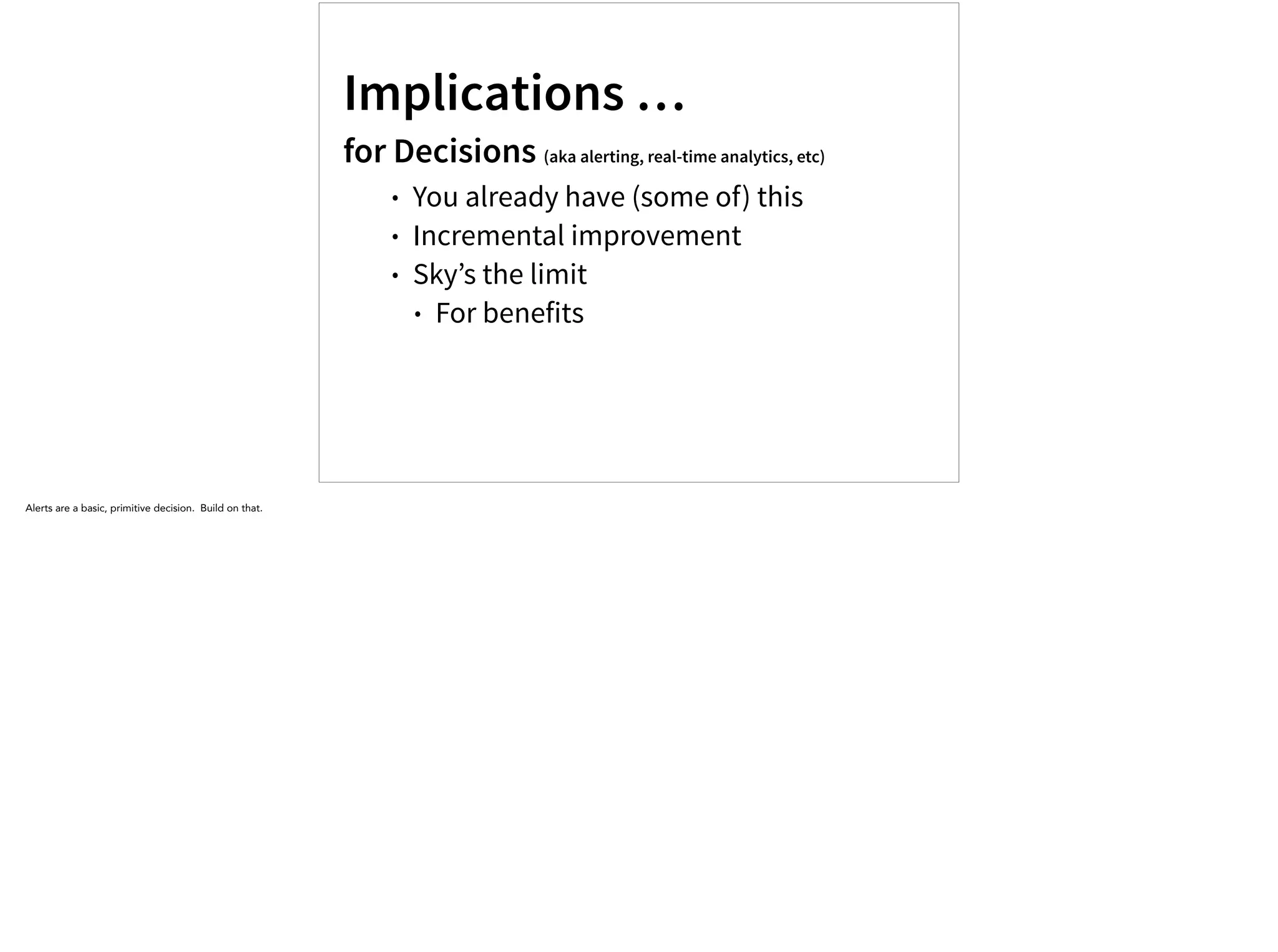 Implications …
for Decisions (aka alerting, real-time analytics, etc)
• You already have (some of) this
• Incremental improvement
• Sky’s the limit
• For benefits
Alerts are a basic, primitive decision. Build on that.
 