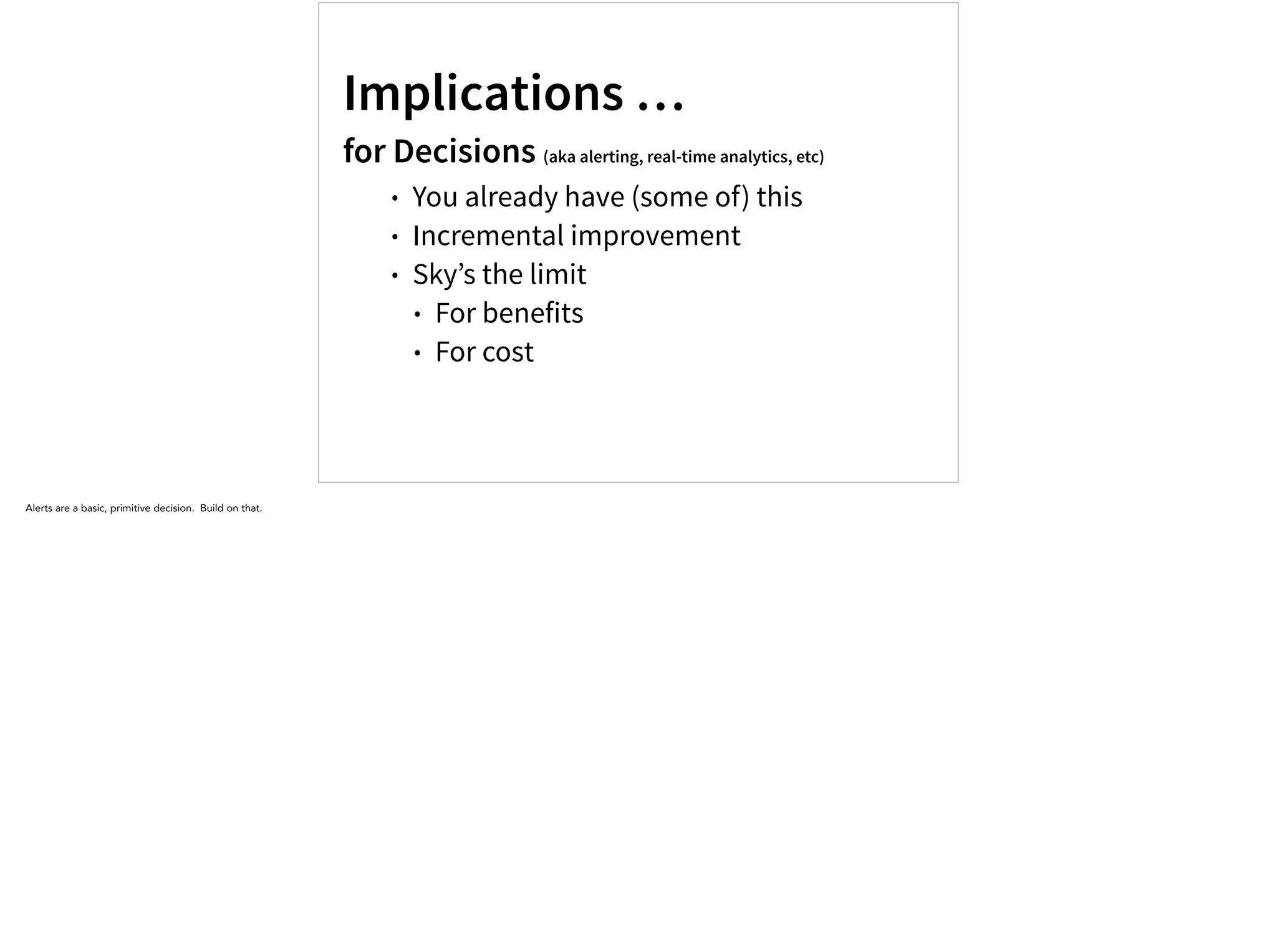 Implications …
for Decisions (aka alerting, real-time analytics, etc)
• You already have (some of) this
• Incremental improvement
• Sky’s the limit
• For benefits
• For cost
Alerts are a basic, primitive decision. Build on that.
 