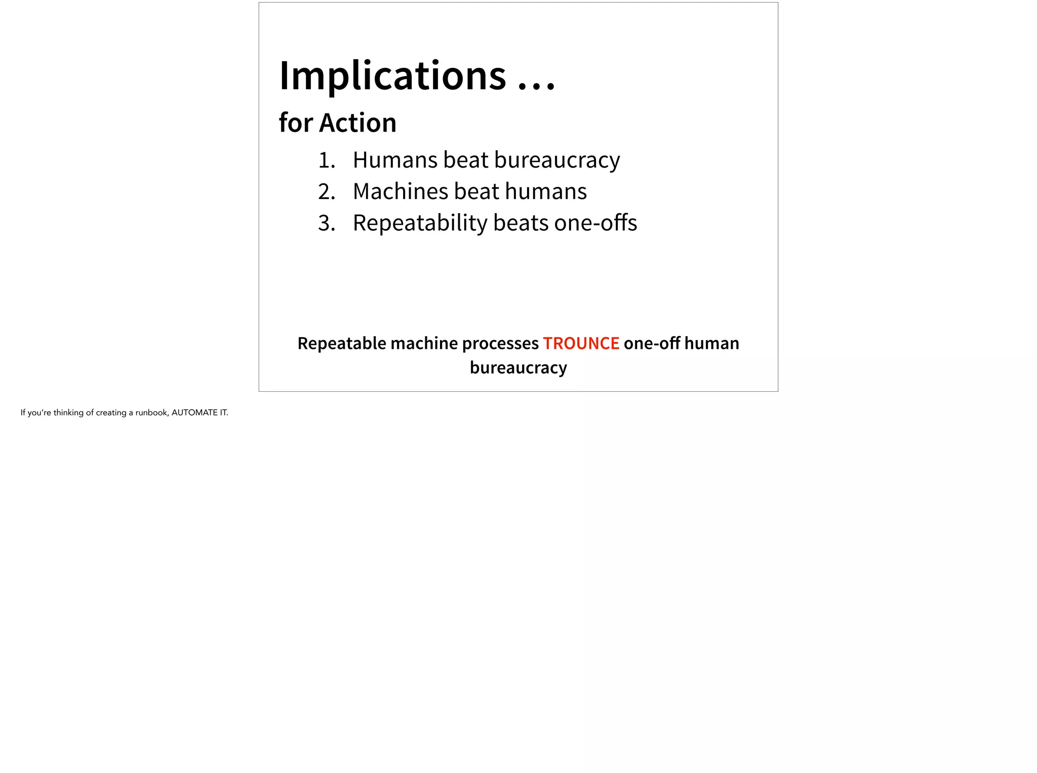 Implications …
for Action
1. Humans beat bureaucracy
2. Machines beat humans
3. Repeatability beats one-oﬀs
Repeatable machine processes TROUNCE one-oﬀ human
bureaucracy
If you’re thinking of creating a runbook, AUTOMATE IT.
 