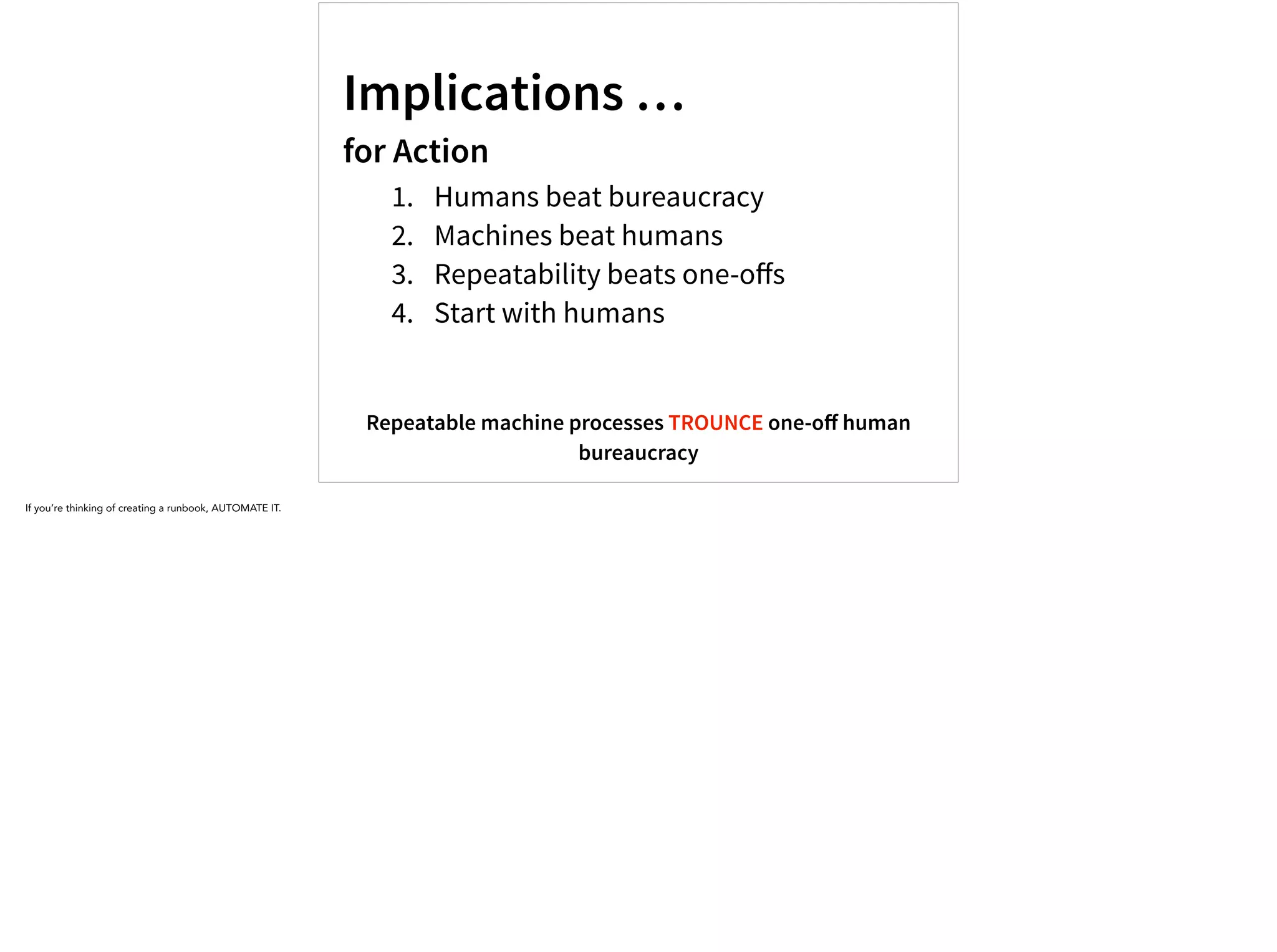 Implications …
for Action
1. Humans beat bureaucracy
2. Machines beat humans
3. Repeatability beats one-oﬀs
4. Start with humans
Repeatable machine processes TROUNCE one-oﬀ human
bureaucracy
If you’re thinking of creating a runbook, AUTOMATE IT.
 