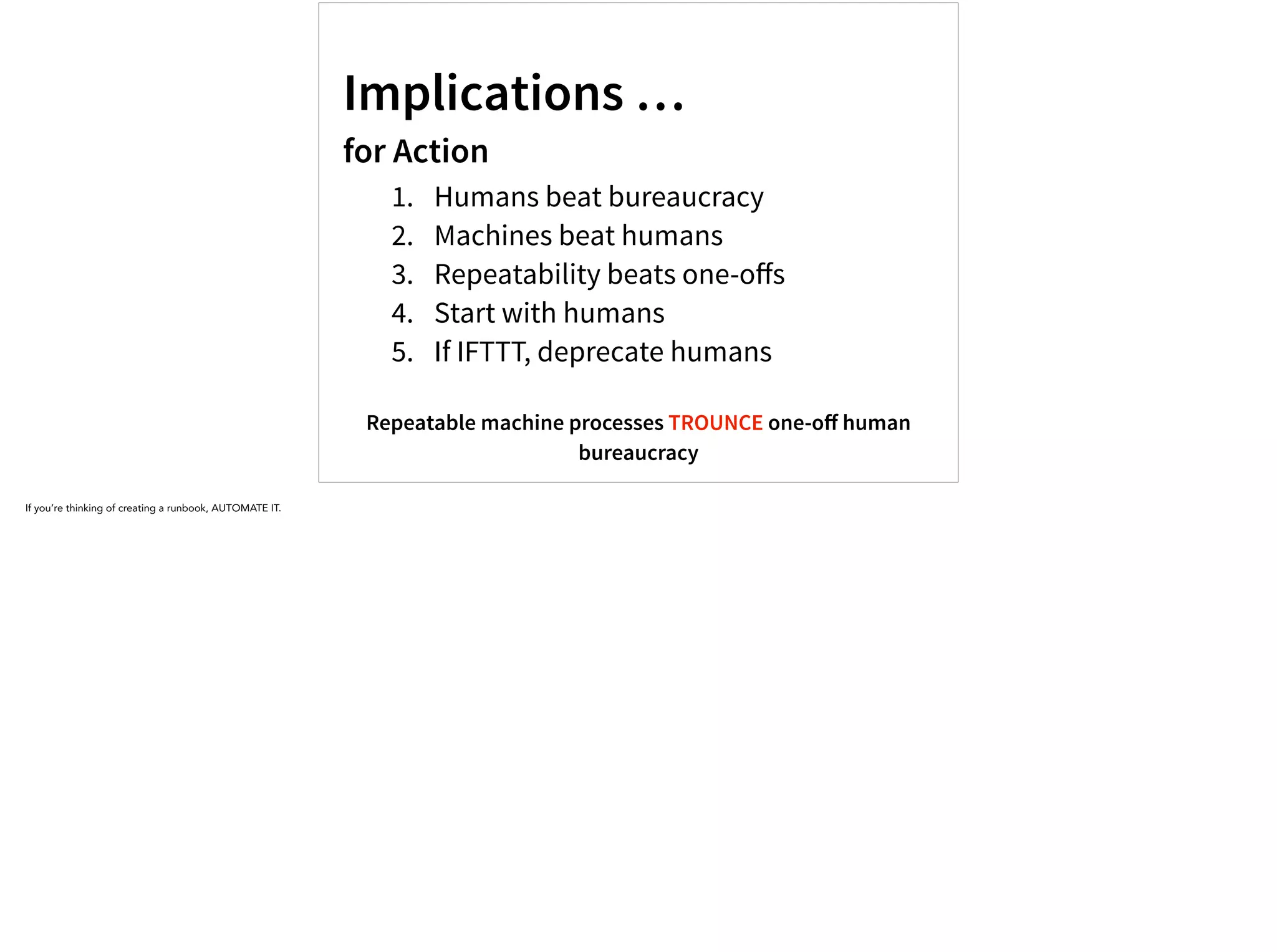 Implications …
for Action
1. Humans beat bureaucracy
2. Machines beat humans
3. Repeatability beats one-oﬀs
4. Start with humans
5. If IFTTT, deprecate humans
Repeatable machine processes TROUNCE one-oﬀ human
bureaucracy
If you’re thinking of creating a runbook, AUTOMATE IT.
 