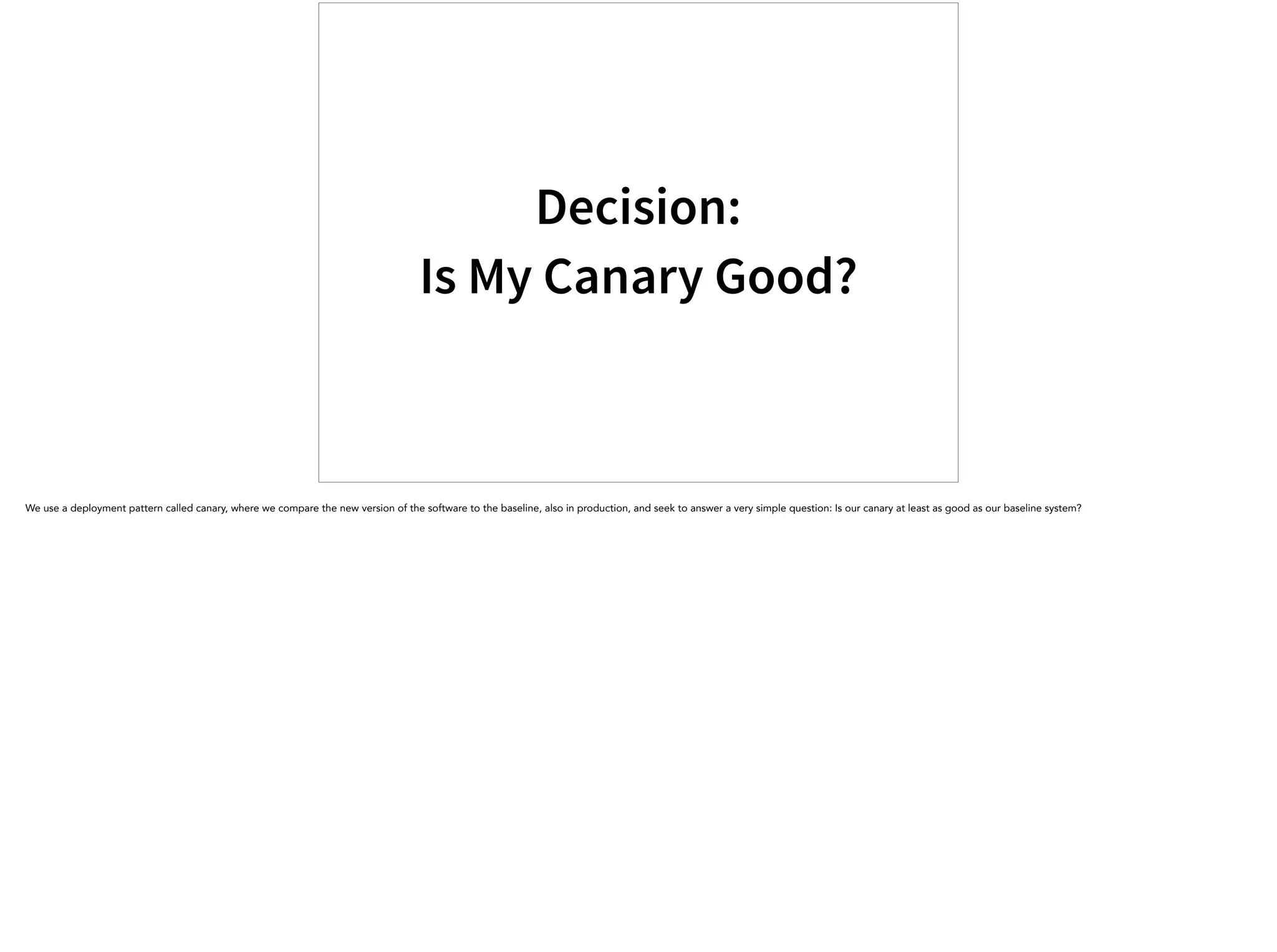 Decision:
Is My Canary Good?
We use a deployment pattern called canary, where we compare the new version of the software to the baseline, also in production, and seek to answer a very simple question: Is our canary at least as good as our baseline system?
 