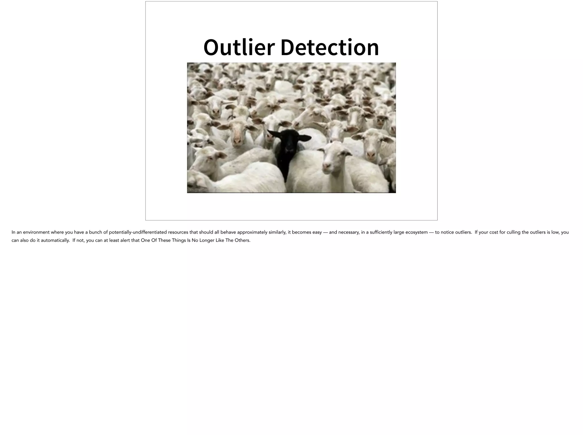 Outlier Detection
In an environment where you have a bunch of potentially-undifferentiated resources that should all behave approximately similarly, it becomes easy — and necessary, in a sufficiently large ecosystem — to notice outliers. If your cost for culling the outliers is low, you
can also do it automatically. If not, you can at least alert that One Of These Things Is No Longer Like The Others.
 