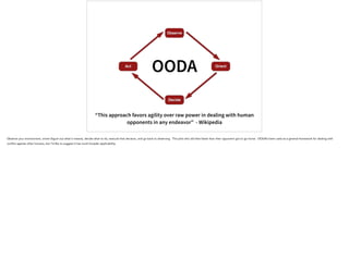 Observe
Orient
Decide
Act
OODA
“This approach favors agility over raw power in dealing with human
opponents in any endeavor” - Wikipedia
Observe your environment, orient (figure out what it means), decide what to do, execute that decision, and go back to observing. The pilot who did that faster than their opponent got to go home. OODA’s been used as a general framework for dealing with
conflict against other humans, but I’d like to suggest it has much broader applicability.
 