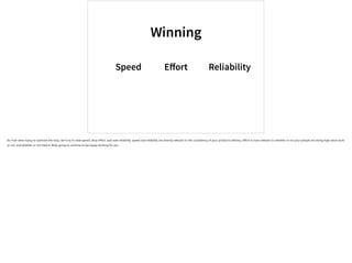 Winning
Speed Eﬀort Reliability
So if we were trying to optimize the loop, we’d try to raise speed, drop effort, and raise reliability. speed and reliability are directly relevant to the consistency of your product’s delivery; effort is more relevant to whether or not your people are doing high-value work
or not, and whether or not they’re likely going to continue to be happy working for you.
 