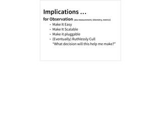 Implications …
for Observation (aka measurement, telemetry, metrics)
• Make It Easy
• Make It Scalable
• Make it pluggable
• (Eventually) Ruthlessly Cull
“What decision will this help me make?”
 