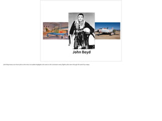 John Boyd
John Boyd was an air force pilot at the time; he studied dogfights and came to the conclusion every fighter pilot went through the same four steps:
 