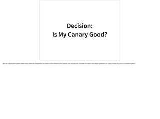 Decision:
Is My Canary Good?
We use a deployment pattern called canary, where we compare the new version of the software to the baseline, also in production, and seek to answer a very simple question: Is our canary at least as good as our baseline system?
 