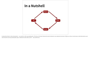 In a Nutshell
Observe
Orient
Decide
Act
So really, that’s all there is: Start with observation — you need this in order to get anything done. Then focus on the kinds of decisions that need to take place in your operational environment. Where you continue to need humans to make these decisions, work
hard to help them orient by providing better ways to understand the data; where you don’t … have machines do it.
 