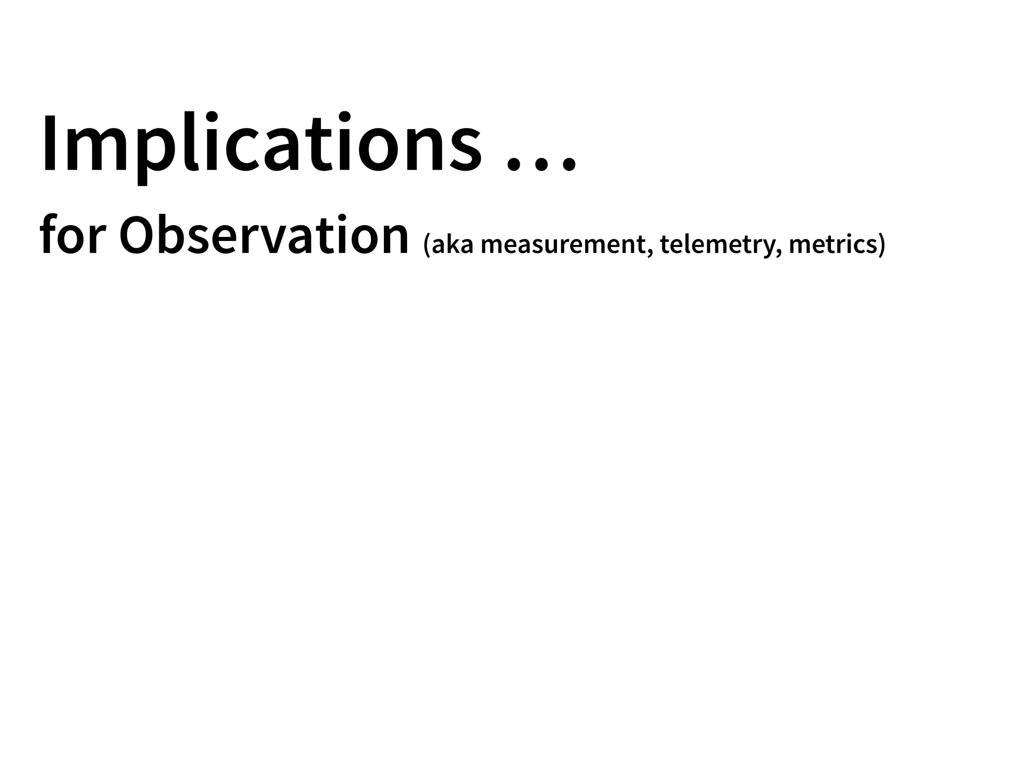 Implications …
for Observation (aka measurement, telemetry, metrics)
 