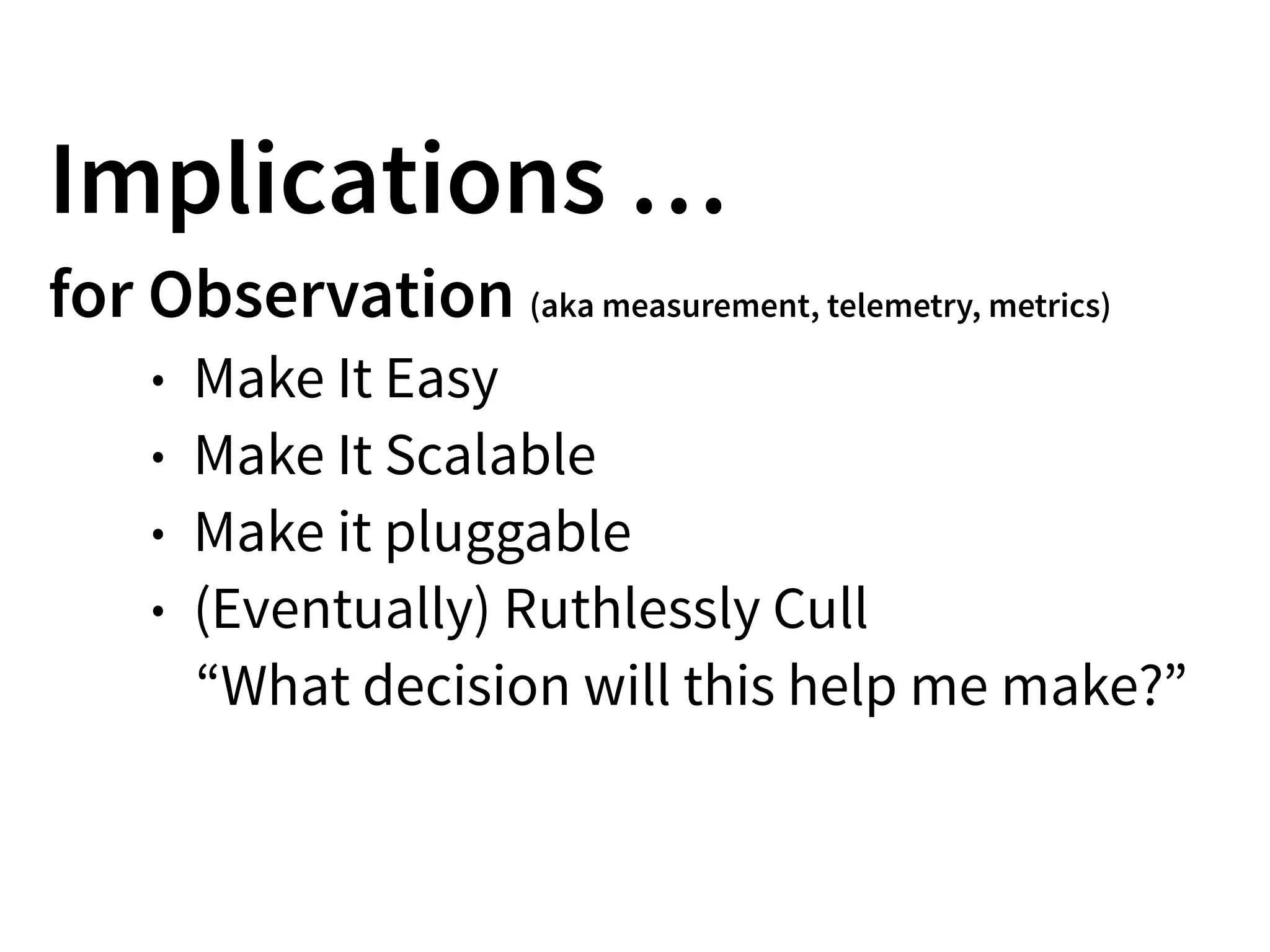 Implications …
for Observation (aka measurement, telemetry, metrics)
• Make It Easy
• Make It Scalable
• Make it pluggable
• (Eventually) Ruthlessly Cull
“What decision will this help me make?”
 