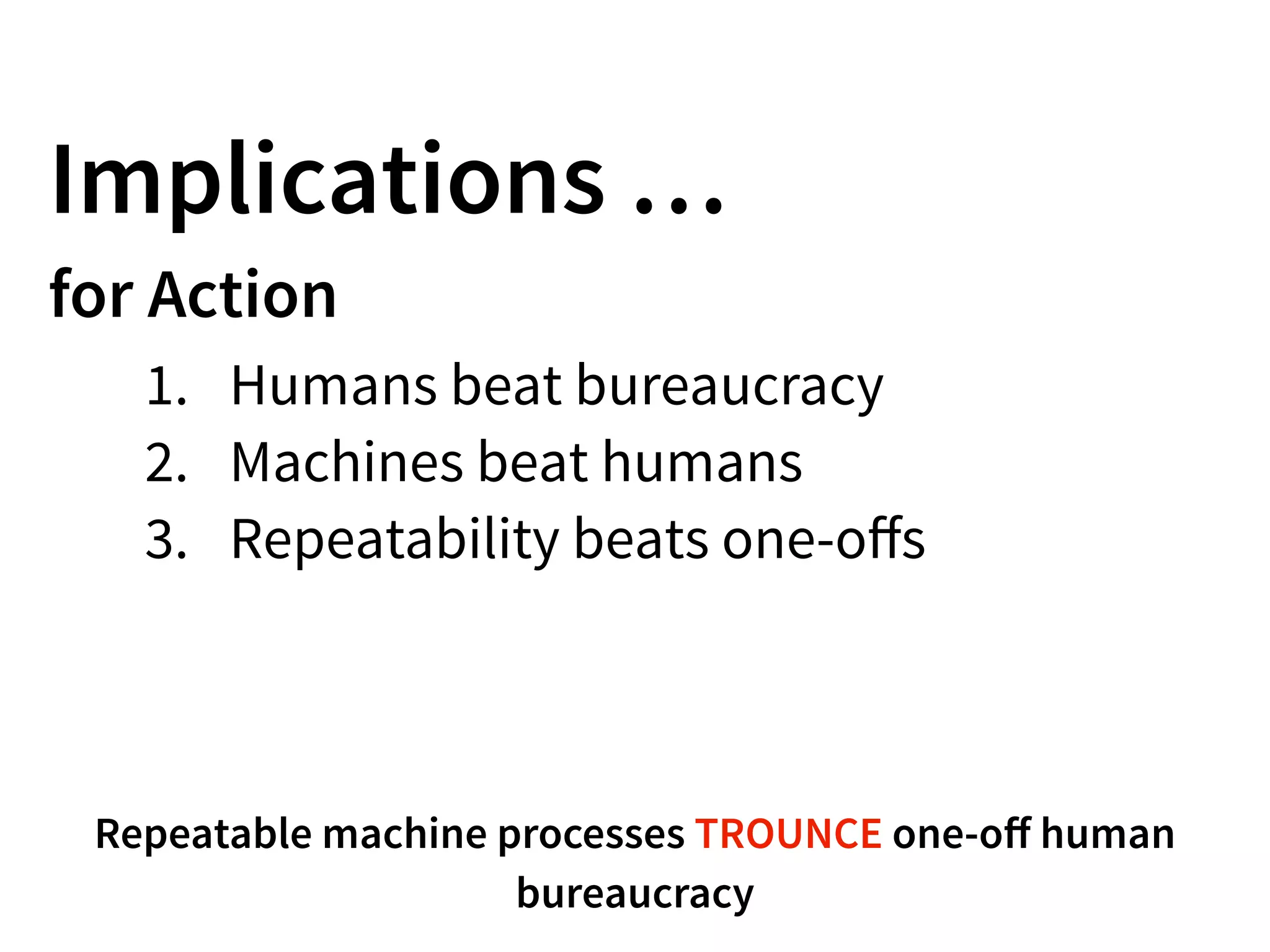 Implications …
for Action
1. Humans beat bureaucracy
2. Machines beat humans
3. Repeatability beats one-oﬀs
Repeatable machine processes TROUNCE one-oﬀ human
bureaucracy
 