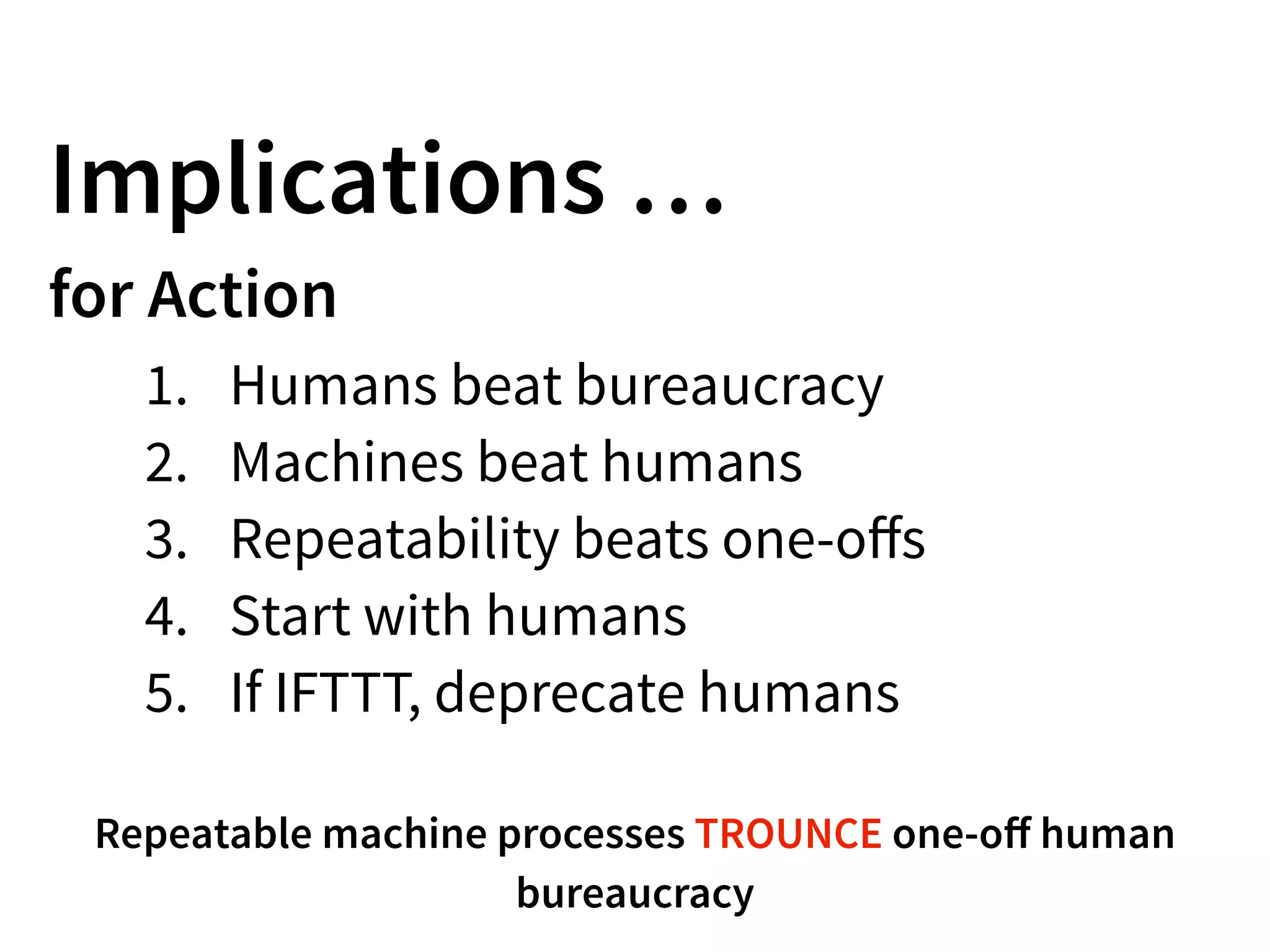 Implications …
for Action
1. Humans beat bureaucracy
2. Machines beat humans
3. Repeatability beats one-oﬀs
4. Start with humans
5. If IFTTT, deprecate humans
Repeatable machine processes TROUNCE one-oﬀ human
bureaucracy
 