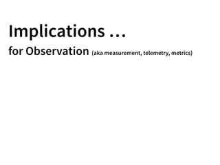 Implications …
for Observation (aka measurement, telemetry, metrics)
 