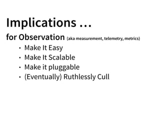 Implications …
for Observation (aka measurement, telemetry, metrics)
• Make It Easy
• Make It Scalable
• Make it pluggable
• (Eventually) Ruthlessly Cull
 