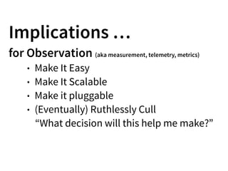 Implications …
for Observation (aka measurement, telemetry, metrics)
• Make It Easy
• Make It Scalable
• Make it pluggable
• (Eventually) Ruthlessly Cull
“What decision will this help me make?”
 