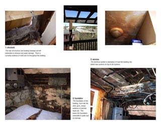 -The foundation of this
building, much like the
other parts, shows
evidence of patched
repair job. This
leaves the foundation
vulnerable to water and
ice damage .
3/ foundation
-The electrical system is exemplary of how this building has
added new systems on top of old systems.
2/ services
-The over all structure and building envelope are left
volnerable to moisture and water damage. There is
currently evidence of mold and rot throughout the building.
1/ structural
 