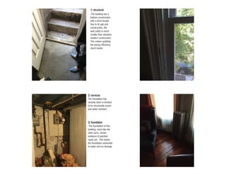 -The foundation of this
building, much like the
other parts, shows
evidence of patched
repair job. This leaves
the foundation vulnerable
to water and ice damage
.
3/ foundation
The foundation has
recently been re-bricked
to be structurally sound
and water resistant.
2/ services
-The building has a
balloon construction
with a brick facade.
Due to its age and
construction, the
wall cavity is much
smaller than standard
modern construction.
This makes updating
the energy efficiency
much harder.
1/ structural
 