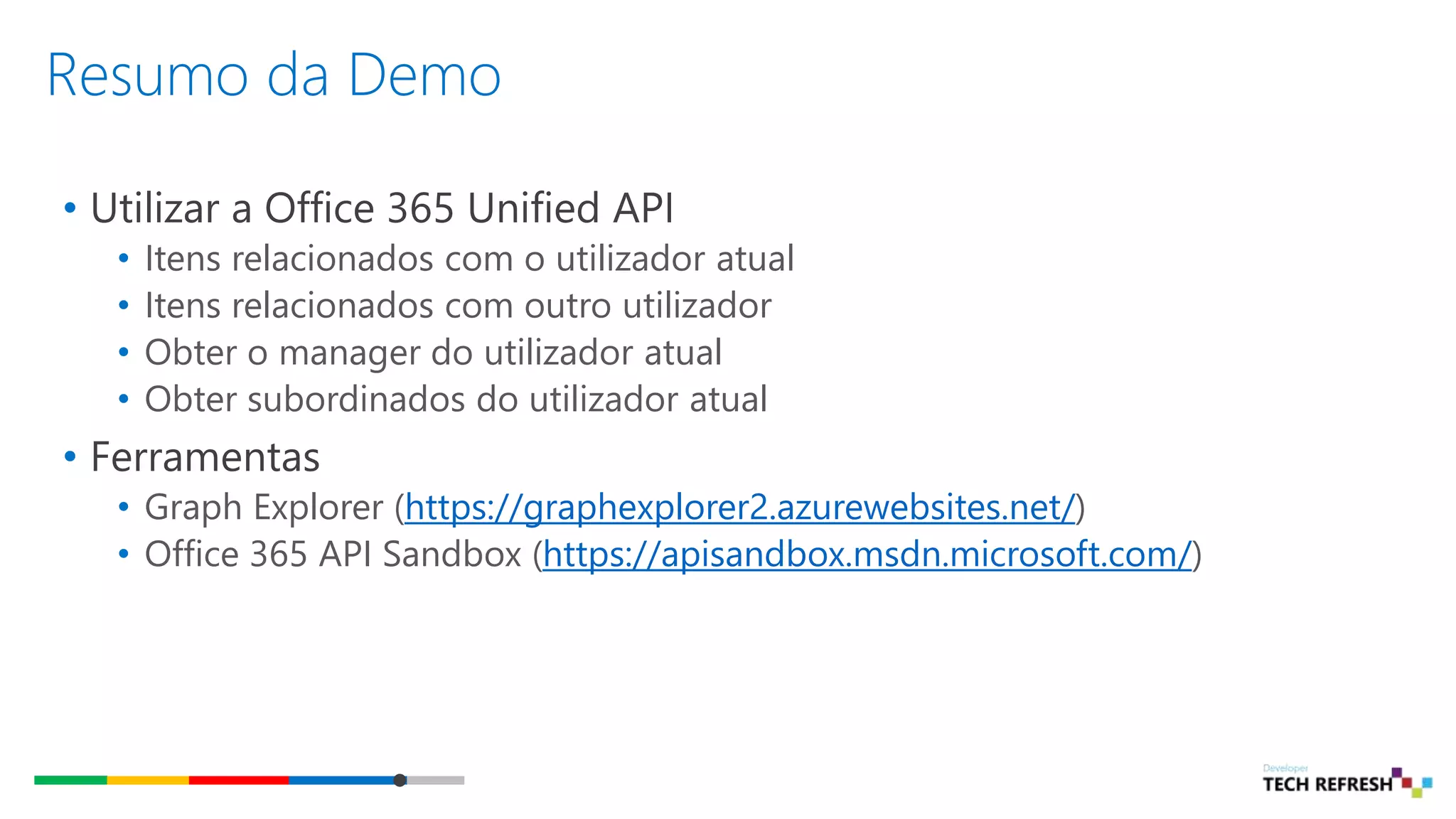 Resumo da Demo
• Utilizar a Office 365 Unified API
• Itens relacionados com o utilizador atual
• Itens relacionados com outro utilizador
• Obter o manager do utilizador atual
• Obter subordinados do utilizador atual
• Ferramentas
• Graph Explorer (https://graphexplorer2.azurewebsites.net/)
• Office 365 API Sandbox (https://apisandbox.msdn.microsoft.com/)
 