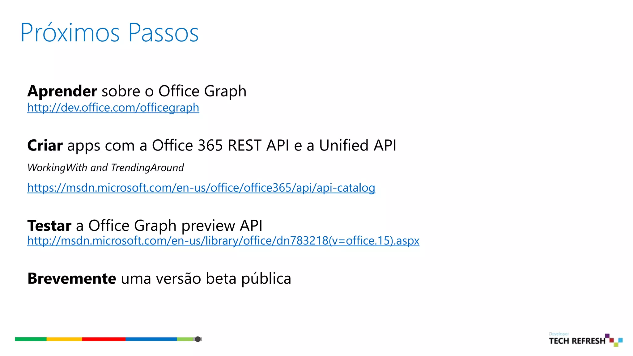 Próximos Passos
Aprender sobre o Office Graph
http://dev.office.com/officegraph
Criar apps com a Office 365 REST API e a Unified API
WorkingWith and TrendingAround
https://msdn.microsoft.com/en-us/office/office365/api/api-catalog
Testar a Office Graph preview API
http://msdn.microsoft.com/en-us/library/office/dn783218(v=office.15).aspx
Brevemente uma versão beta pública
 