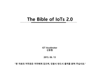 2015. 06. 13
ICT Accelerator
신동형
“본 자료의 저작권은 저자에게 있으며, 인용시 반드시 출처를 밝혀 주십시요.”
The Bible of IoTs 2.0
 
