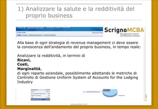 www.gpda(.com	
 
1) Analizzare la salute e la redditività del
proprio business
Alla base di ogni strategia di revenue management ci deve essere
la conoscenza dell’andamento del proprio business, in tempo reale:
Analizzare la redditività, in termini di
Ricavi,
Costi,
Marginalità,
di ogni reparto aziendale, possibilmente adottando le metriche di
Controllo di Gestione Uniform System of Accounts for the Lodging
Industry
 