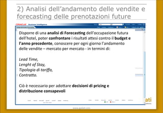 www.gpda(.com	
 
2) Analisi dell’andamento delle vendite e
forecasting delle prenotazioni future
Disporre	
 di	
 una	
 analisi	
 di	
 Forecas(ng	
 dell’occupazione	
 futura	
 
dell’hotel,	
 poter	
 confrontare	
 i	
 risulta(	
 a<esi	
 contro	
 il	
 budget	
 e	
 
l’anno	
 precedente,	
 conoscere	
 per	
 ogni	
 giorno	
 l’andamento	
 
delle	
 vendite	
 –	
 mercato	
 per	
 mercato	
 -­‐	
 in	
 termini	
 di:	
 
	
 
Lead	
 Time,	
 
Lenght	
 of	
 Stay,	
 	
 
Tipologia	
 di	
 tariﬀa,	
 	
 
Contra7o.	
 
	
 
Ciò	
 è	
 necessario	
 per	
 ado<are	
 decisioni	
 di	
 pricing	
 e	
 
distribuzione	
 consapevoli	
 
	
 
 