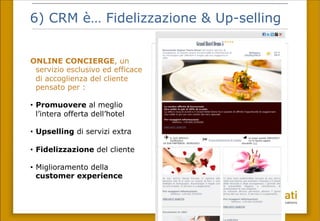 6) CRM è… Fidelizzazione & Up-selling
ONLINE CONCIERGE, un
servizio esclusivo ed efficace
di accoglienza del cliente
pensato per :
•  Promuovere al meglio
l’intera offerta dell’hotel
•  Upselling di servizi extra
•  Fidelizzazione del cliente
•  Miglioramento della
customer experience
 