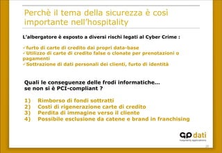 20	
 
Perchè il tema della sicurezza è così
importante nell’hospitality
L’albergatore è esposto a diversi rischi legati al Cyber Crime :
ü furto di carte di credito dai propri data-base
ü Utilizzo di carte di credito false o clonate per prenotazioni o
pagamenti
ü Sottrazione di dati personali dei clienti, furto di identità
Quali le conseguenze delle frodi informatiche…
se non si è PCI-compliant ?
1) Rimborso di fondi sottratti
2) Costi di rigenerazione carte di credito
3) Perdita di immagine verso il cliente
4) Possibile esclusione da catene e brand in franchising
 
